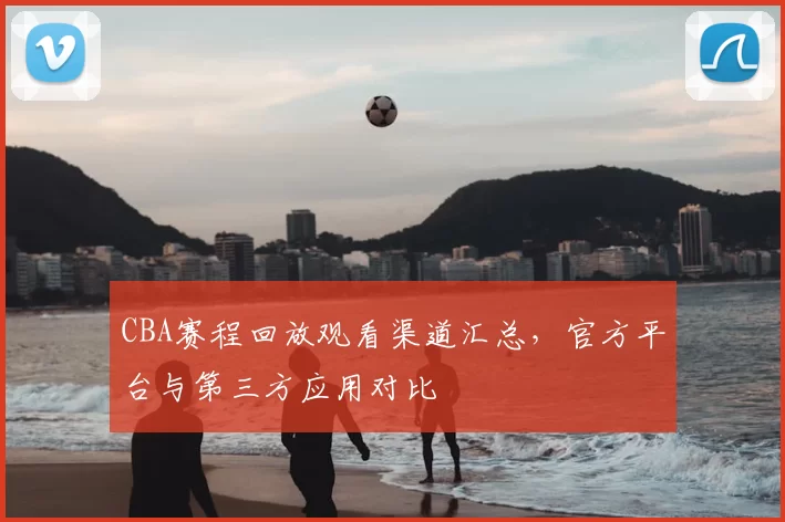 CBA赛程回放观看渠道汇总，官方平台与第三方应用对比