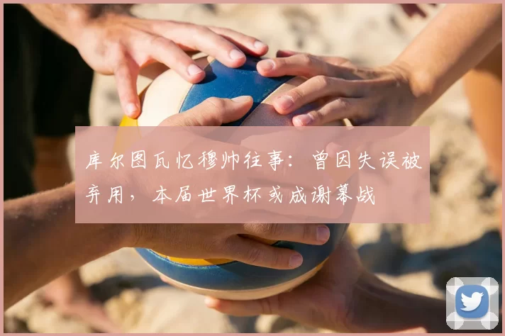 库尔图瓦忆穆帅往事:曾因失误被弃用,本届世界杯或成谢幕战