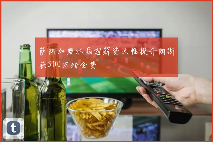 萨热加盟水晶宫薪资大幅提升朗斯获500万转会费