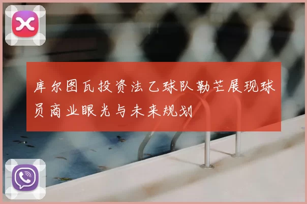 库尔图瓦投资法乙球队勒芒展现球员商业眼光与未来规划