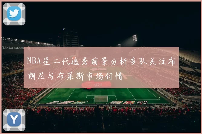 NBA星二代选秀前景分析多队关注布朗尼与布莱斯市场行情