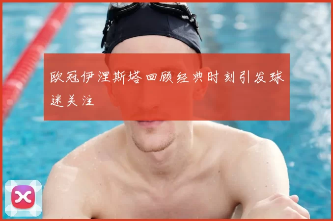 欧冠伊涅斯塔回顾经典时刻引发球迷关注