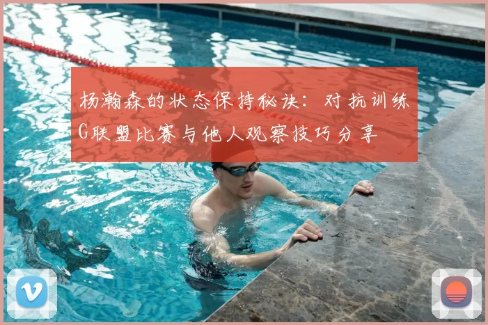 杨瀚森的状态保持秘诀:对抗训练G联盟比赛与他人观察技巧分享