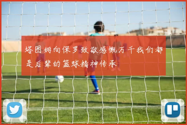 塔图姆向保罗致敬感慨万千我们都是后辈的篮球精神传承