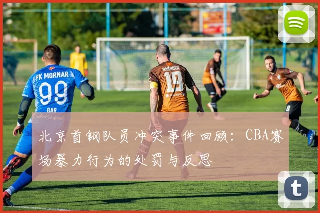 北京首钢队员冲突事件回顾:CBA赛场暴力行为的处罚与反思
